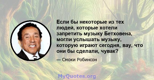 Если бы некоторые из тех людей, которые хотели запретить музыку Бетховена, могли услышать музыку, которую играют сегодня, вау, что они бы сделали, чувак?