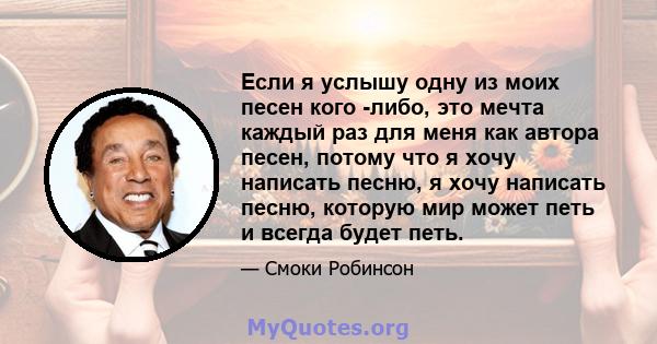 Если я услышу одну из моих песен кого -либо, это мечта каждый раз для меня как автора песен, потому что я хочу написать песню, я хочу написать песню, которую мир может петь и всегда будет петь.