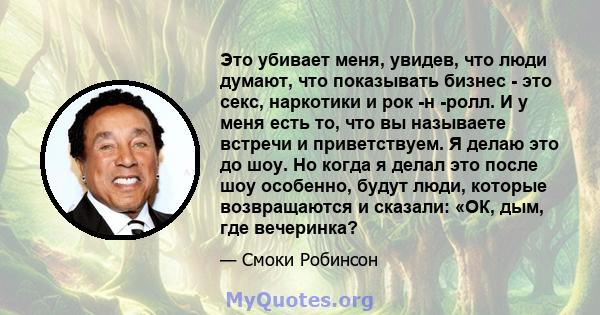 Это убивает меня, увидев, что люди думают, что показывать бизнес - это секс, наркотики и рок -н -ролл. И у меня есть то, что вы называете встречи и приветствуем. Я делаю это до шоу. Но когда я делал это после шоу