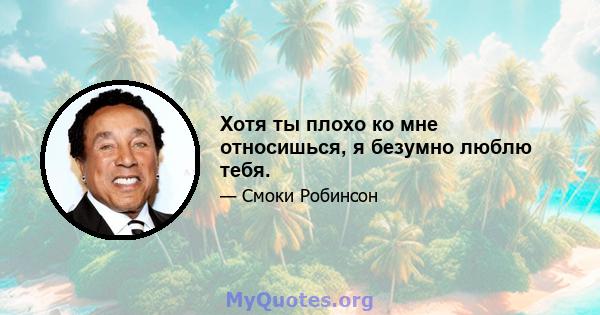 Хотя ты плохо ко мне относишься, я безумно люблю тебя.