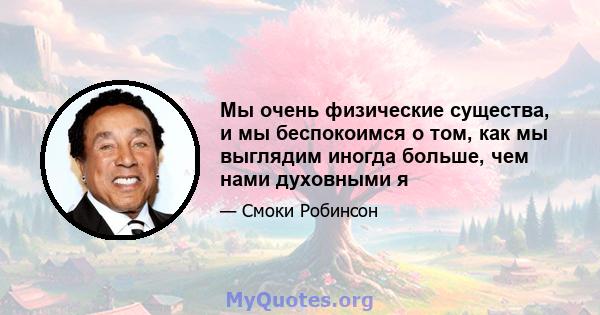 Мы очень физические существа, и мы беспокоимся о том, как мы выглядим иногда больше, чем нами духовными я