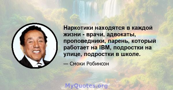 Наркотики находятся в каждой жизни - врачи, адвокаты, проповедники, парень, который работает на IBM, подростки на улице, подростки в школе.