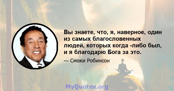 Вы знаете, что, я, наверное, один из самых благословенных людей, которых когда -либо был, и я благодарю Бога за это.