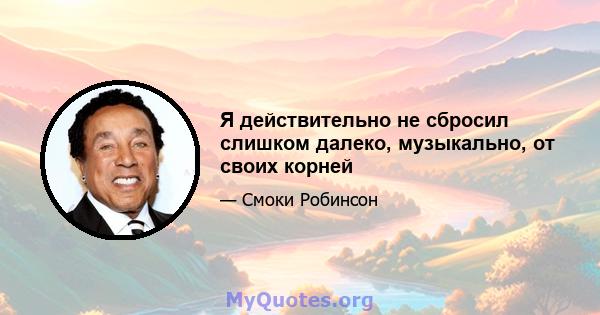 Я действительно не сбросил слишком далеко, музыкально, от своих корней