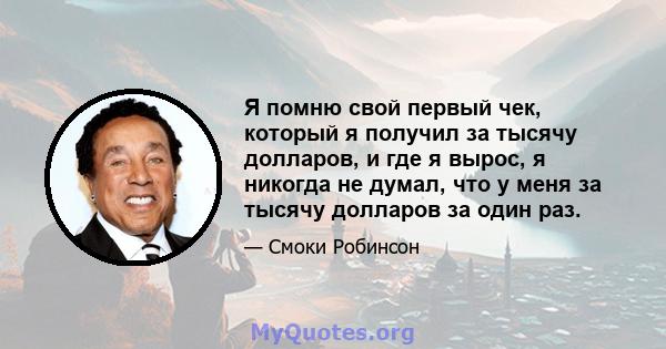 Я помню свой первый чек, который я получил за тысячу долларов, и где я вырос, я никогда не думал, что у меня за тысячу долларов за один раз.