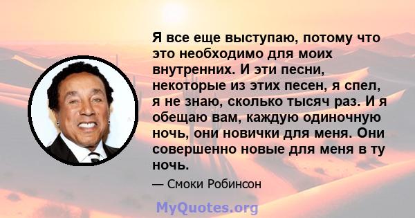 Я все еще выступаю, потому что это необходимо для моих внутренних. И эти песни, некоторые из этих песен, я спел, я не знаю, сколько тысяч раз. И я обещаю вам, каждую одиночную ночь, они новички для меня. Они совершенно