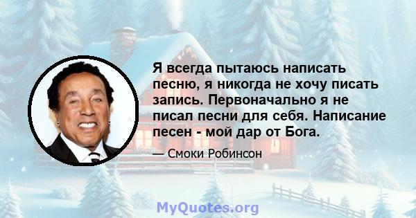 Я всегда пытаюсь написать песню, я никогда не хочу писать запись. Первоначально я не писал песни для себя. Написание песен - мой дар от Бога.