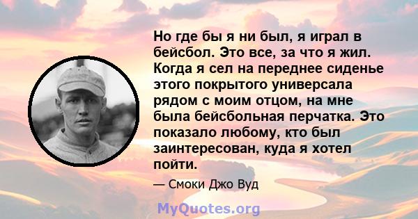 Но где бы я ни был, я играл в бейсбол. Это все, за что я жил. Когда я сел на переднее сиденье этого покрытого универсала рядом с моим отцом, на мне была бейсбольная перчатка. Это показало любому, кто был заинтересован,