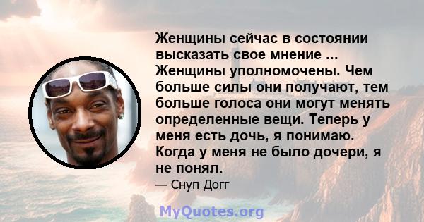 Женщины сейчас в состоянии высказать свое мнение ... Женщины уполномочены. Чем больше силы они получают, тем больше голоса они могут менять определенные вещи. Теперь у меня есть дочь, я понимаю. Когда у меня не было