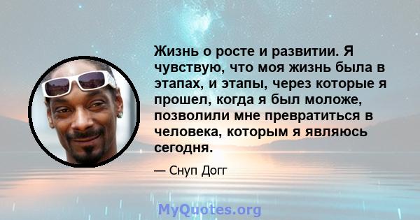 Жизнь о росте и развитии. Я чувствую, что моя жизнь была в этапах, и этапы, через которые я прошел, когда я был моложе, позволили мне превратиться в человека, которым я являюсь сегодня.