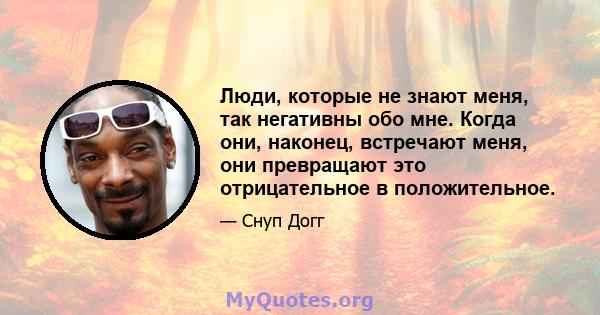 Люди, которые не знают меня, так негативны обо мне. Когда они, наконец, встречают меня, они превращают это отрицательное в положительное.