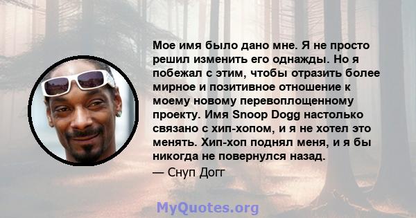 Мое имя было дано мне. Я не просто решил изменить его однажды. Но я побежал с этим, чтобы отразить более мирное и позитивное отношение к моему новому перевоплощенному проекту. Имя Snoop Dogg настолько связано с