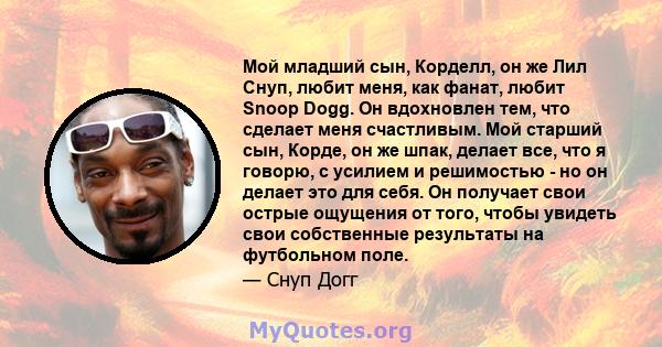 Мой младший сын, Корделл, он же Лил Снуп, любит меня, как фанат, любит Snoop Dogg. Он вдохновлен тем, что сделает меня счастливым. Мой старший сын, Корде, он же шпак, делает все, что я говорю, с усилием и решимостью -