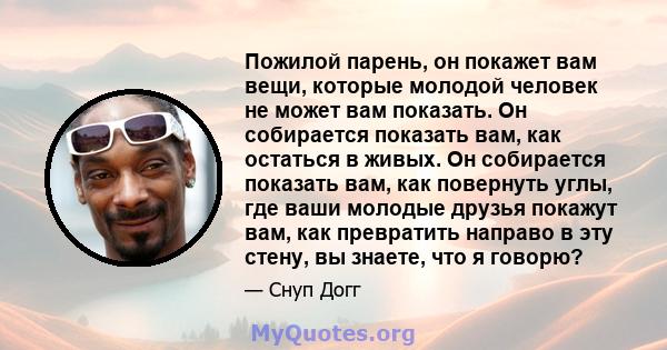 Пожилой парень, он покажет вам вещи, которые молодой человек не может вам показать. Он собирается показать вам, как остаться в живых. Он собирается показать вам, как повернуть углы, где ваши молодые друзья покажут вам,