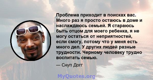 Проблема приходит в поисках вас. Много раз я просто остаюсь в доме и наслаждаюсь семьей. Я стараюсь быть отцом для моего ребенка, я не могу остаться от неприятностей, если смогу, потому что у меня есть много дел. У