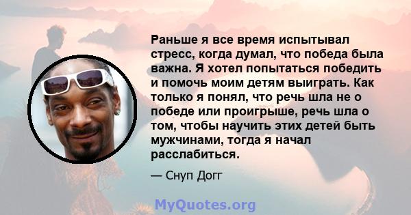 Раньше я все время испытывал стресс, когда думал, что победа была важна. Я хотел попытаться победить и помочь моим детям выиграть. Как только я понял, что речь шла не о победе или проигрыше, речь шла о том, чтобы