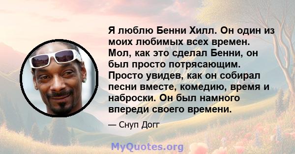 Я люблю Бенни Хилл. Он один из моих любимых всех времен. Мол, как это сделал Бенни, он был просто потрясающим. Просто увидев, как он собирал песни вместе, комедию, время и наброски. Он был намного впереди своего времени.