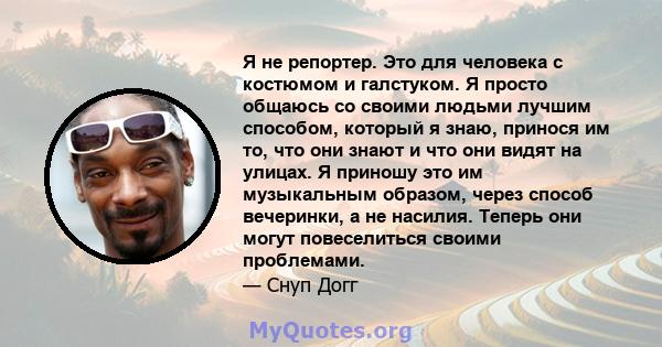 Я не репортер. Это для человека с костюмом и галстуком. Я просто общаюсь со своими людьми лучшим способом, который я знаю, принося им то, что они знают и что они видят на улицах. Я приношу это им музыкальным образом,