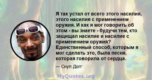 Я так устал от всего этого насилия, этого насилия с применением оружия. И как я мог говорить об этом - вы знаете - будучи тем, кто защищал насилие и насилие с применением оружия? Единственный способ, которым я мог