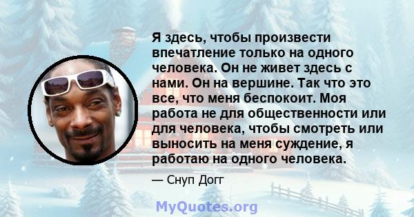 Я здесь, чтобы произвести впечатление только на одного человека. Он не живет здесь с нами. Он на вершине. Так что это все, что меня беспокоит. Моя работа не для общественности или для человека, чтобы смотреть или