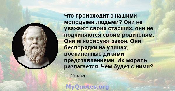 Что происходит с нашими молодыми людьми? Они не уважают своих старших, они не подчиняются своим родителям. Они игнорируют закон. Они беспорядки на улицах, воспаленные дикими представлениями. Их мораль разлагается. Чем