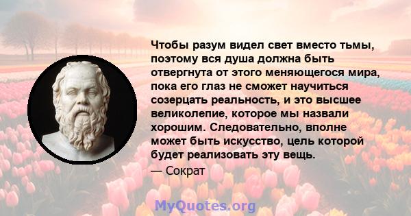 Чтобы разум видел свет вместо тьмы, поэтому вся душа должна быть отвергнута от этого меняющегося мира, пока его глаз не сможет научиться созерцать реальность, и это высшее великолепие, которое мы назвали хорошим.