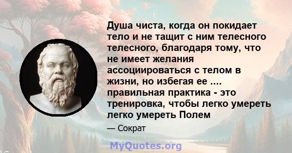 Душа чиста, когда он покидает тело и не тащит с ним телесного телесного, благодаря тому, что не имеет желания ассоциироваться с телом в жизни, но избегая ее .... правильная практика - это тренировка, чтобы легко умереть 