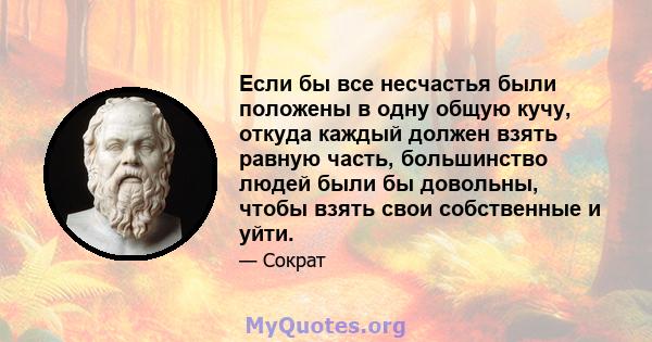 Если бы все несчастья были положены в одну общую кучу, откуда каждый должен взять равную часть, большинство людей были бы довольны, чтобы взять свои собственные и уйти.