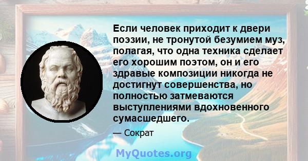 Если человек приходит к двери поэзии, не тронутой безумием муз, полагая, что одна техника сделает его хорошим поэтом, он и его здравые композиции никогда не достигнут совершенства, но полностью затмеваются выступлениями 