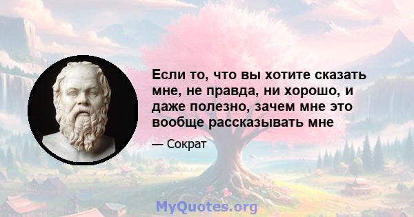 Если то, что вы хотите сказать мне, не правда, ни хорошо, и даже полезно, зачем мне это вообще рассказывать мне