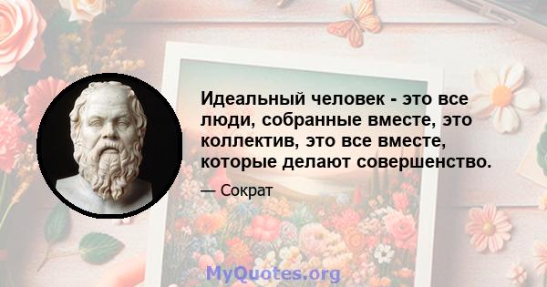 Идеальный человек - это все люди, собранные вместе, это коллектив, это все вместе, которые делают совершенство.