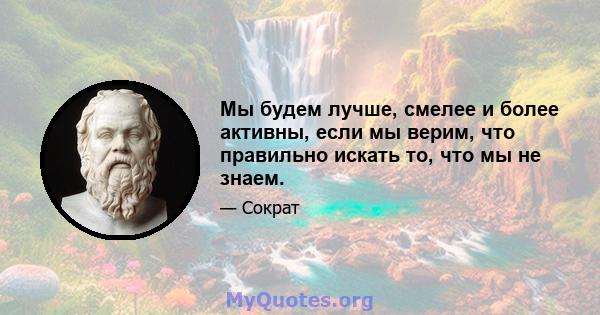 Мы будем лучше, смелее и более активны, если мы верим, что правильно искать то, что мы не знаем.