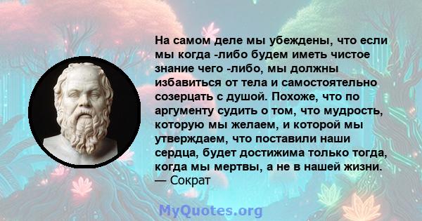 На самом деле мы убеждены, что если мы когда -либо будем иметь чистое знание чего -либо, мы должны избавиться от тела и самостоятельно созерцать с душой. Похоже, что по аргументу судить о том, что мудрость, которую мы