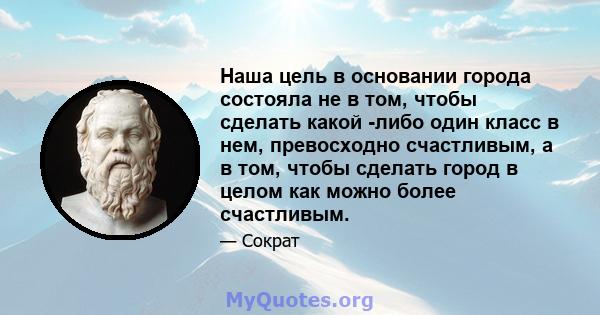 Наша цель в основании города состояла не в том, чтобы сделать какой -либо один класс в нем, превосходно счастливым, а в том, чтобы сделать город в целом как можно более счастливым.