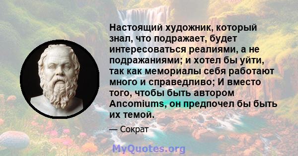 Настоящий художник, который знал, что подражает, будет интересоваться реалиями, а не подражаниями; и хотел бы уйти, так как мемориалы себя работают много и справедливо; И вместо того, чтобы быть автором Ancomiums, он