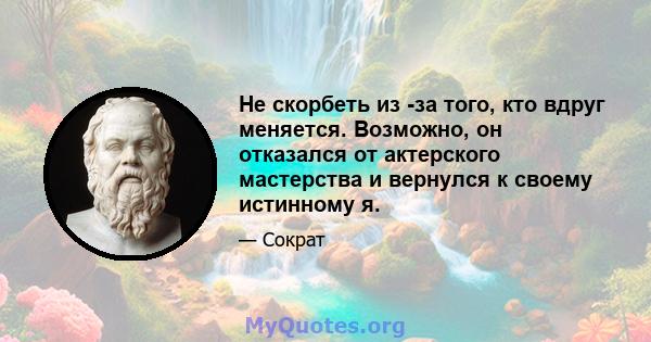 Не скорбеть из -за того, кто вдруг меняется. Возможно, он отказался от актерского мастерства и вернулся к своему истинному я.