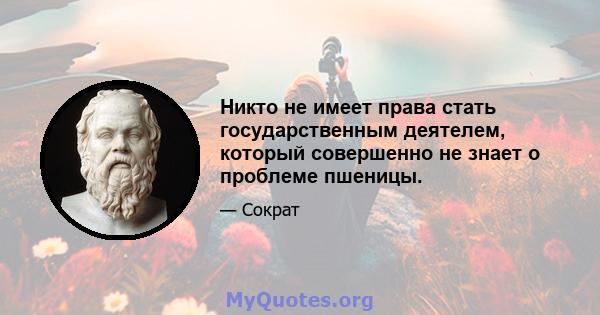 Никто не имеет права стать государственным деятелем, который совершенно не знает о проблеме пшеницы.