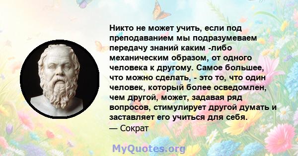 Никто не может учить, если под преподаванием мы подразумеваем передачу знаний каким -либо механическим образом, от одного человека к другому. Самое большее, что можно сделать, - это то, что один человек, который более