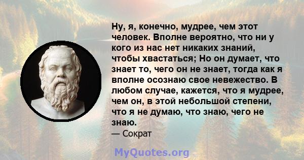 Ну, я, конечно, мудрее, чем этот человек. Вполне вероятно, что ни у кого из нас нет никаких знаний, чтобы хвастаться; Но он думает, что знает то, чего он не знает, тогда как я вполне осознаю свое невежество. В любом