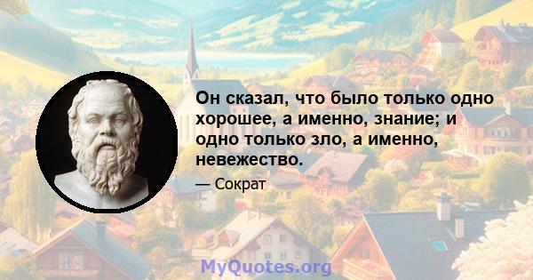 Он сказал, что было только одно хорошее, а именно, знание; и одно только зло, а именно, невежество.