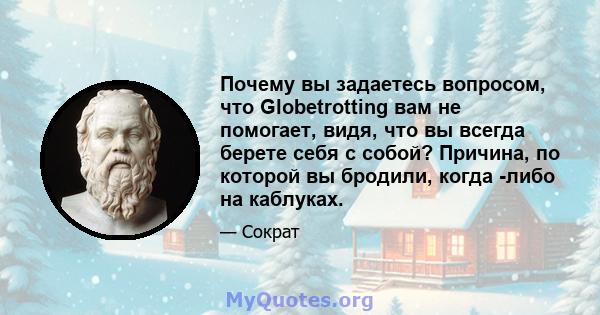 Почему вы задаетесь вопросом, что Globetrotting вам не помогает, видя, что вы всегда берете себя с собой? Причина, по которой вы бродили, когда -либо на каблуках.