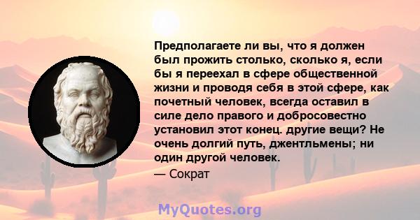 Предполагаете ли вы, что я должен был прожить столько, сколько я, если бы я переехал в сфере общественной жизни и проводя себя в этой сфере, как почетный человек, всегда оставил в силе дело правого и добросовестно