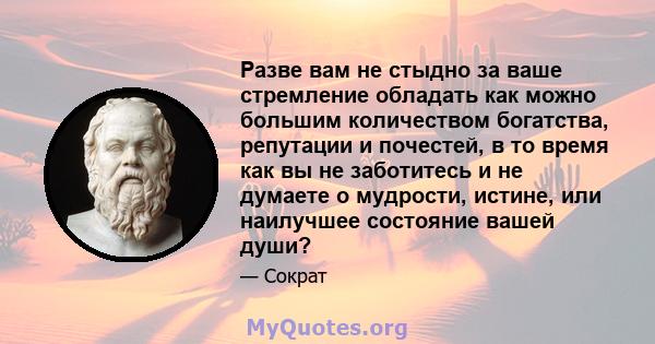 Разве вам не стыдно за ваше стремление обладать как можно большим количеством богатства, репутации и почестей, в то время как вы не заботитесь и не думаете о мудрости, истине, или наилучшее состояние вашей души?