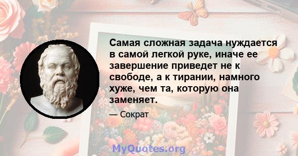 Самая сложная задача нуждается в самой легкой руке, иначе ее завершение приведет не к свободе, а к тирании, намного хуже, чем та, которую она заменяет.