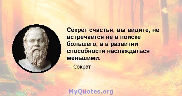 Секрет счастья, вы видите, не встречается не в поиске большего, а в развитии способности наслаждаться меньшими.