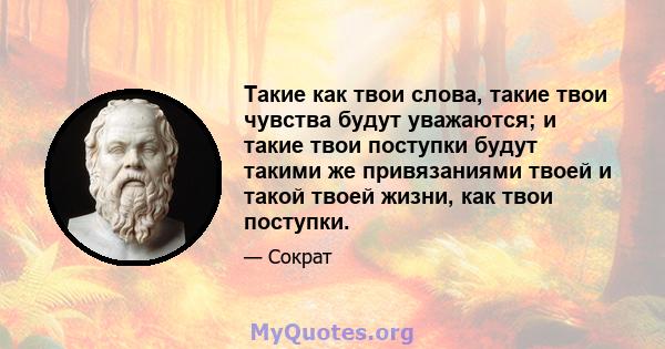 Такие как твои слова, такие твои чувства будут уважаются; и такие твои поступки будут такими же привязаниями твоей и такой твоей жизни, как твои поступки.