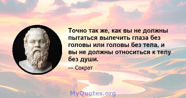 Точно так же, как вы не должны пытаться вылечить глаза без головы или головы без тела, и вы не должны относиться к телу без души.