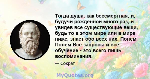 Тогда душа, как бессмертная, и, будучи рожденной много раз, и увидев все существующие вещи, будь то в этом мире или в мире ниже, знает обо всех них. Полем Полем Все запросы и все обучение - это всего лишь воспоминания.