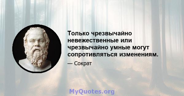 Только чрезвычайно невежественные или чрезвычайно умные могут сопротивляться изменениям.