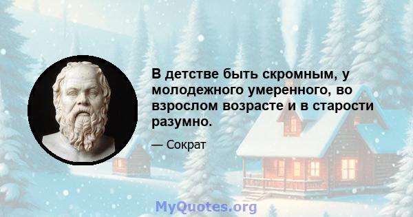 В детстве быть скромным, у молодежного умеренного, во взрослом возрасте и в старости разумно.